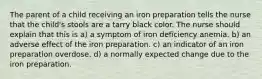 The parent of a child receiving an iron preparation tells the nurse that the child's stools are a tarry black color. The nurse should explain that this is a) a symptom of iron deficiency anemia. b) an adverse effect of the iron preparation. c) an indicator of an iron preparation overdose. d) a normally expected change due to the iron preparation.