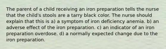 The parent of a child receiving an iron preparation tells the nurse that the child's stools are a tarry black color. The nurse should explain that this is a) a symptom of iron deficiency anemia. b) an adverse effect of the iron preparation. c) an indicator of an iron preparation overdose. d) a normally expected change due to the iron preparation.