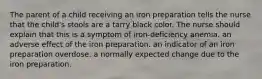 The parent of a child receiving an iron preparation tells the nurse that the child's stools are a tarry black color. The nurse should explain that this is a symptom of iron-deficiency anemia. an adverse effect of the iron preparation. an indicator of an iron preparation overdose. a normally expected change due to the iron preparation.