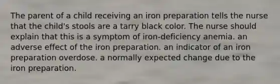 The parent of a child receiving an iron preparation tells the nurse that the child's stools are a tarry black color. The nurse should explain that this is a symptom of iron-deficiency anemia. an adverse effect of the iron preparation. an indicator of an iron preparation overdose. a normally expected change due to the iron preparation.