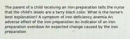 The parent of a child receiving an iron preparation tells the nurse that the child's stools are a tarry black color. What is the nurse's best explanation? A symptom of iron deficiency anemia An adverse effect of the iron preparation An indicator of an iron preparation overdose An expected change caused by the iron preparation