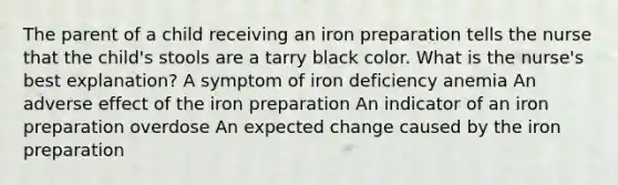 The parent of a child receiving an iron preparation tells the nurse that the child's stools are a tarry black color. What is the nurse's best explanation? A symptom of iron deficiency anemia An adverse effect of the iron preparation An indicator of an iron preparation overdose An expected change caused by the iron preparation