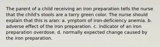 The parent of a child receiving an iron preparation tells the nurse that the child's stools are a tarry green color. The nurse should explain that this is a/an: a. ymptom of iron-deficiency anemia. b. adverse effect of the iron preparation. c. indicator of an iron preparation overdose. d. normally expected change caused by the iron preparation.