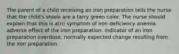 The parent of a child receiving an iron preparation tells the nurse that the child's stools are a tarry green color. The nurse should explain that this is a(n) symptom of iron deficiency anemia. adverse effect of the iron preparation. indicator of an iron preparation overdose. normally expected change resulting from the iron preparation.