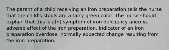 The parent of a child receiving an iron preparation tells the nurse that the child's stools are a tarry green color. The nurse should explain that this is a(n) symptom of iron deficiency anemia. adverse effect of the iron preparation. indicator of an iron preparation overdose. normally expected change resulting from the iron preparation.