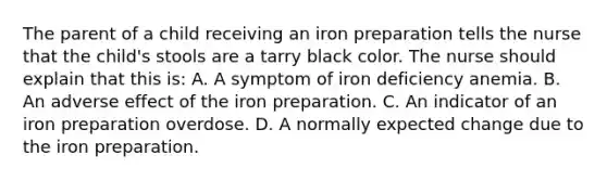 The parent of a child receiving an iron preparation tells the nurse that the child's stools are a tarry black color. The nurse should explain that this is: A. A symptom of iron deficiency anemia. B. An adverse effect of the iron preparation. C. An indicator of an iron preparation overdose. D. A normally expected change due to the iron preparation.