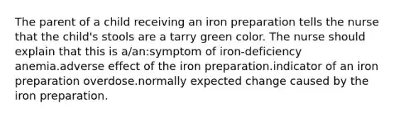 The parent of a child receiving an iron preparation tells the nurse that the child's stools are a tarry green color. The nurse should explain that this is a/an:symptom of iron-deficiency anemia.adverse effect of the iron preparation.indicator of an iron preparation overdose.normally expected change caused by the iron preparation.