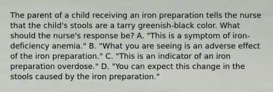 The parent of a child receiving an iron preparation tells the nurse that the child's stools are a tarry greenish-black color. What should the nurse's response be? A. "This is a symptom of iron-deficiency anemia." B. "What you are seeing is an adverse effect of the iron preparation." C. "This is an indicator of an iron preparation overdose." D. "You can expect this change in the stools caused by the iron preparation."