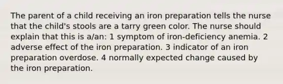 The parent of a child receiving an iron preparation tells the nurse that the child's stools are a tarry green color. The nurse should explain that this is a/an: 1 symptom of iron-deficiency anemia. 2 adverse effect of the iron preparation. 3 indicator of an iron preparation overdose. 4 normally expected change caused by the iron preparation.