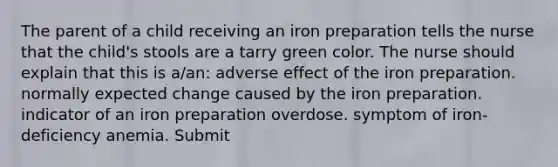 The parent of a child receiving an iron preparation tells the nurse that the child's stools are a tarry green color. The nurse should explain that this is a/an: adverse effect of the iron preparation. normally expected change caused by the iron preparation. indicator of an iron preparation overdose. symptom of iron-deficiency anemia. Submit