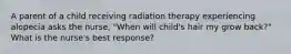 A parent of a child receiving radiation therapy experiencing alopecia asks the nurse, "When will child's hair my grow back?" What is the nurse's best response?