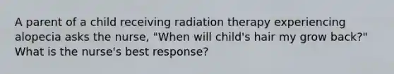 A parent of a child receiving radiation therapy experiencing alopecia asks the nurse, "When will child's hair my grow back?" What is the nurse's best response?