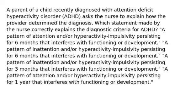 A parent of a child recently diagnosed with attention deficit hyperactivity disorder (ADHD) asks the nurse to explain how the provider determined the diagnosis. Which statement made by the nurse correctly explains the diagnostic criteria for ADHD? "A pattern of attention and/or hyperactivity-impulsivity persisting for 6 months that interferes with functioning or development." "A pattern of inattention and/or hyperactivity-impulsivity persisting for 6 months that interferes with functioning or development." "A pattern of inattention and/or hyperactivity-impulsivity persisting for 3 months that interferes with functioning or development." "A pattern of attention and/or hyperactivity-impulsivity persisting for 1 year that interferes with functioning or development."