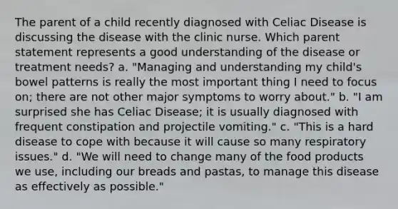 The parent of a child recently diagnosed with Celiac Disease is discussing the disease with the clinic nurse. Which parent statement represents a good understanding of the disease or treatment needs? a. "Managing and understanding my child's bowel patterns is really the most important thing I need to focus on; there are not other major symptoms to worry about." b. "I am surprised she has Celiac Disease; it is usually diagnosed with frequent constipation and projectile vomiting." c. "This is a hard disease to cope with because it will cause so many respiratory issues." d. "We will need to change many of the food products we use, including our breads and pastas, to manage this disease as effectively as possible."