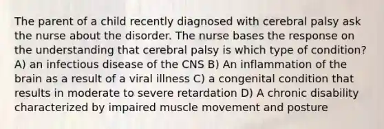 The parent of a child recently diagnosed with cerebral palsy ask the nurse about the disorder. The nurse bases the response on the understanding that cerebral palsy is which type of condition? A) an infectious disease of the CNS B) An inflammation of the brain as a result of a viral illness C) a congenital condition that results in moderate to severe retardation D) A chronic disability characterized by impaired muscle movement and posture