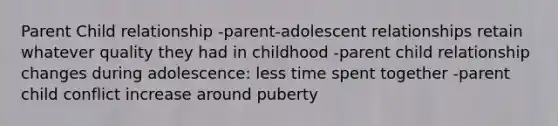 Parent Child relationship -parent-adolescent relationships retain whatever quality they had in childhood -parent child relationship changes during adolescence: less time spent together -parent child conflict increase around puberty