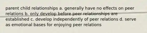 parent child relationships a. generally have no effects on peer relations b. only develop before peer relationships are established c. develop independently of peer relations d. serve as emotional bases for enjoying peer relations