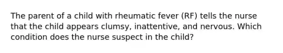 The parent of a child with rheumatic fever (RF) tells the nurse that the child appears clumsy, inattentive, and nervous. Which condition does the nurse suspect in the child?