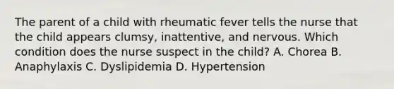 The parent of a child with rheumatic fever tells the nurse that the child appears clumsy, inattentive, and nervous. Which condition does the nurse suspect in the child? A. Chorea B. Anaphylaxis C. Dyslipidemia D. Hypertension