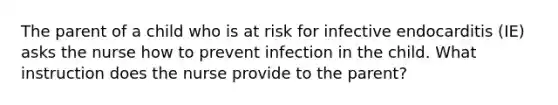 The parent of a child who is at risk for infective endocarditis (IE) asks the nurse how to prevent infection in the child. What instruction does the nurse provide to the parent?