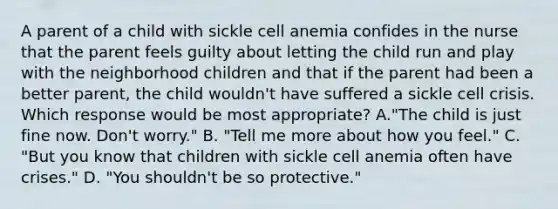 A parent of a child with sickle cell anemia confides in the nurse that the parent feels guilty about letting the child run and play with the neighborhood children and that if the parent had been a better parent, the child wouldn't have suffered a sickle cell crisis. Which response would be most appropriate? A."The child is just fine now. Don't worry." B. "Tell me more about how you feel." C. "But you know that children with sickle cell anemia often have crises." D. "You shouldn't be so protective."