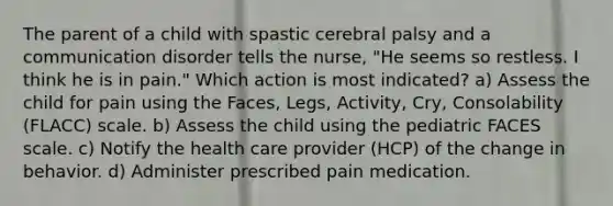 The parent of a child with spastic cerebral palsy and a communication disorder tells the nurse, "He seems so restless. I think he is in pain." Which action is most indicated? a) Assess the child for pain using the Faces, Legs, Activity, Cry, Consolability (FLACC) scale. b) Assess the child using the pediatric FACES scale. c) Notify the health care provider (HCP) of the change in behavior. d) Administer prescribed pain medication.