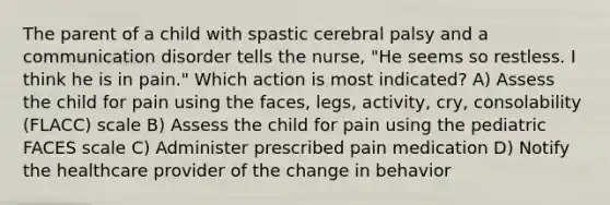 The parent of a child with spastic cerebral palsy and a communication disorder tells the nurse, "He seems so restless. I think he is in pain." Which action is most indicated? A) Assess the child for pain using the faces, legs, activity, cry, consolability (FLACC) scale B) Assess the child for pain using the pediatric FACES scale C) Administer prescribed pain medication D) Notify the healthcare provider of the change in behavior