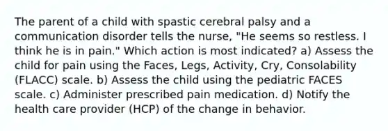 The parent of a child with spastic cerebral palsy and a communication disorder tells the nurse, "He seems so restless. I think he is in pain." Which action is most indicated? a) Assess the child for pain using the Faces, Legs, Activity, Cry, Consolability (FLACC) scale. b) Assess the child using the pediatric FACES scale. c) Administer prescribed pain medication. d) Notify the health care provider (HCP) of the change in behavior.