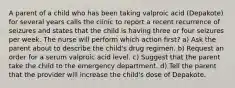 A parent of a child who has been taking valproic acid (Depakote) for several years calls the clinic to report a recent recurrence of seizures and states that the child is having three or four seizures per week. The nurse will perform which action first? a) Ask the parent about to describe the child's drug regimen. b) Request an order for a serum valproic acid level. c) Suggest that the parent take the child to the emergency department. d) Tell the parent that the provider will increase the child's dose of Depakote.