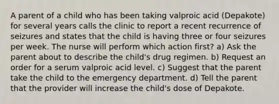 A parent of a child who has been taking valproic acid (Depakote) for several years calls the clinic to report a recent recurrence of seizures and states that the child is having three or four seizures per week. The nurse will perform which action first? a) Ask the parent about to describe the child's drug regimen. b) Request an order for a serum valproic acid level. c) Suggest that the parent take the child to the emergency department. d) Tell the parent that the provider will increase the child's dose of Depakote.