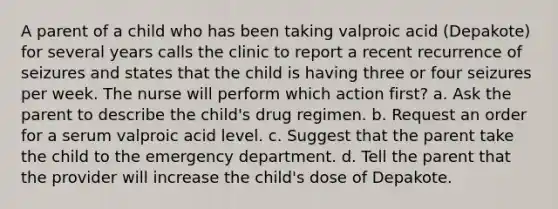 A parent of a child who has been taking valproic acid (Depakote) for several years calls the clinic to report a recent recurrence of seizures and states that the child is having three or four seizures per week. The nurse will perform which action first? a. Ask the parent to describe the child's drug regimen. b. Request an order for a serum valproic acid level. c. Suggest that the parent take the child to the emergency department. d. Tell the parent that the provider will increase the child's dose of Depakote.