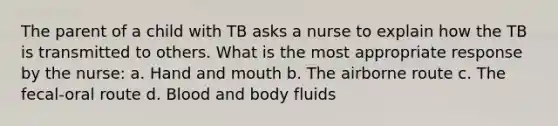 The parent of a child with TB asks a nurse to explain how the TB is transmitted to others. What is the most appropriate response by the nurse: a. Hand and mouth b. The airborne route c. The fecal-oral route d. Blood and body fluids