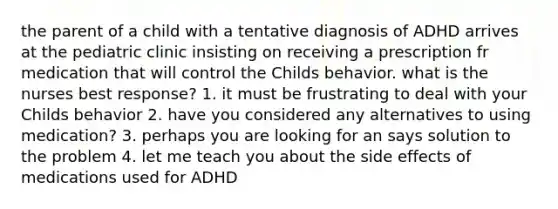 the parent of a child with a tentative diagnosis of ADHD arrives at the pediatric clinic insisting on receiving a prescription fr medication that will control the Childs behavior. what is the nurses best response? 1. it must be frustrating to deal with your Childs behavior 2. have you considered any alternatives to using medication? 3. perhaps you are looking for an says solution to the problem 4. let me teach you about the side effects of medications used for ADHD