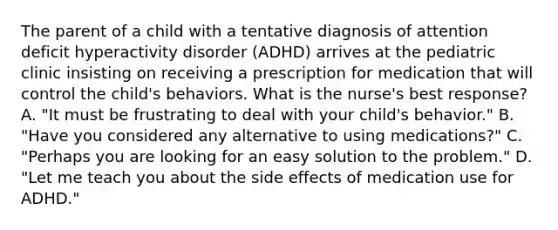 The parent of a child with a tentative diagnosis of attention deficit hyperactivity disorder (ADHD) arrives at the pediatric clinic insisting on receiving a prescription for medication that will control the child's behaviors. What is the nurse's best response? A. "It must be frustrating to deal with your child's behavior." B. "Have you considered any alternative to using medications?" C. "Perhaps you are looking for an easy solution to the problem." D. "Let me teach you about the side effects of medication use for ADHD."