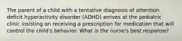 The parent of a child with a tentative diagnosis of attention deficit hyperactivity disorder (ADHD) arrives at the pediatric clinic insisting on receiving a prescription for medication that will control the child's behavior. What is the nurse's best response?