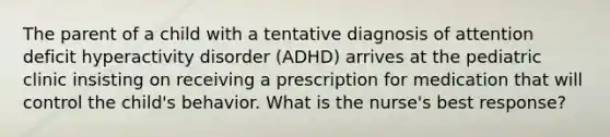 The parent of a child with a tentative diagnosis of attention deficit hyperactivity disorder (ADHD) arrives at the pediatric clinic insisting on receiving a prescription for medication that will control the child's behavior. What is the nurse's best response?