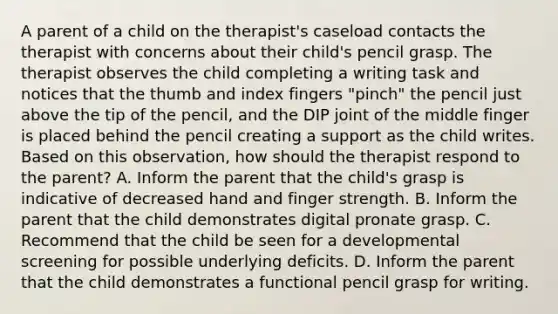 A parent of a child on the therapist's caseload contacts the therapist with concerns about their child's pencil grasp. The therapist observes the child completing a writing task and notices that the thumb and index fingers "pinch" the pencil just above the tip of the pencil, and the DIP joint of the middle finger is placed behind the pencil creating a support as the child writes. Based on this observation, how should the therapist respond to the parent? A. Inform the parent that the child's grasp is indicative of decreased hand and finger strength. B. Inform the parent that the child demonstrates digital pronate grasp. C. Recommend that the child be seen for a developmental screening for possible underlying deficits. D. Inform the parent that the child demonstrates a functional pencil grasp for writing.