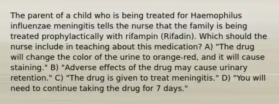 The parent of a child who is being treated for Haemophilus influenzae meningitis tells the nurse that the family is being treated prophylactically with rifampin (Rifadin). Which should the nurse include in teaching about this medication? A) "The drug will change the color of the urine to orange-red, and it will cause staining." B) "Adverse effects of the drug may cause urinary retention." C) "The drug is given to treat meningitis." D) "You will need to continue taking the drug for 7 days."