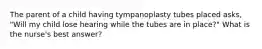 The parent of a child having tympanoplasty tubes placed asks, "Will my child lose hearing while the tubes are in place?" What is the nurse's best answer?