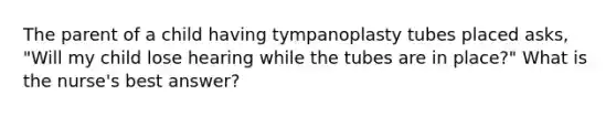 The parent of a child having tympanoplasty tubes placed asks, "Will my child lose hearing while the tubes are in place?" What is the nurse's best answer?