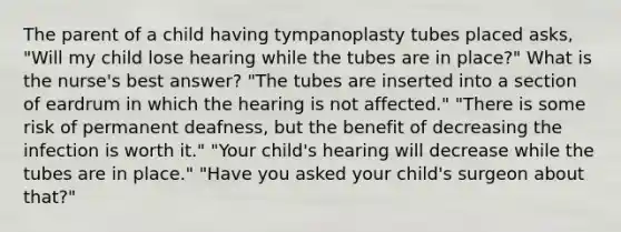 The parent of a child having tympanoplasty tubes placed asks, "Will my child lose hearing while the tubes are in place?" What is the nurse's best answer? "The tubes are inserted into a section of eardrum in which the hearing is not affected." "There is some risk of permanent deafness, but the benefit of decreasing the infection is worth it." "Your child's hearing will decrease while the tubes are in place." "Have you asked your child's surgeon about that?"