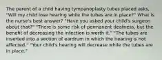 The parent of a child having tympanoplasty tubes placed asks, "Will my child lose hearing while the tubes are in place?" What is the nurse's best answer? "Have you asked your child's surgeon about that?" "There is some risk of permanent deafness, but the benefit of decreasing the infection is worth it." "The tubes are inserted into a section of eardrum in which the hearing is not affected." "Your child's hearing will decrease while the tubes are in place."