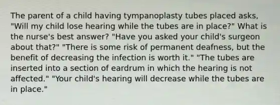 The parent of a child having tympanoplasty tubes placed asks, "Will my child lose hearing while the tubes are in place?" What is the nurse's best answer? "Have you asked your child's surgeon about that?" "There is some risk of permanent deafness, but the benefit of decreasing the infection is worth it." "The tubes are inserted into a section of eardrum in which the hearing is not affected." "Your child's hearing will decrease while the tubes are in place."