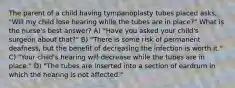 The parent of a child having tympanoplasty tubes placed asks, "Will my child lose hearing while the tubes are in place?" What is the nurse's best answer? A) "Have you asked your child's surgeon about that?" B) "There is some risk of permanent deafness, but the benefit of decreasing the infection is worth it." C) "Your child's hearing will decrease while the tubes are in place." D) "The tubes are inserted into a section of eardrum in which the hearing is not affected."