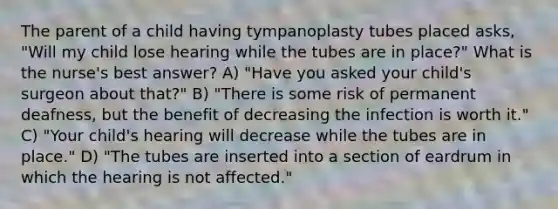 The parent of a child having tympanoplasty tubes placed asks, "Will my child lose hearing while the tubes are in place?" What is the nurse's best answer? A) "Have you asked your child's surgeon about that?" B) "There is some risk of permanent deafness, but the benefit of decreasing the infection is worth it." C) "Your child's hearing will decrease while the tubes are in place." D) "The tubes are inserted into a section of eardrum in which the hearing is not affected."