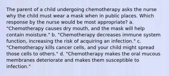 The parent of a child undergoing chemotherapy asks the nurse why the child must wear a mask when in public places. Which response by the nurse would be most appropriate? a. "Chemotherapy causes dry mouth, and the mask will help contain moisture." b. "Chemotherapy decreases immune system function, increasing the risk of acquiring an infection." c. "Chemotherapy kills cancer cells, and your child might spread those cells to others." d. "Chemotherapy makes the oral mucous membranes deteriorate and makes them susceptible to infection."