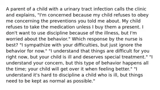 A parent of a child with a urinary tract infection calls the clinic and explains, "I'm concerned because my child refuses to obey me concerning the preventions you told me about. My child refuses to take the medication unless I buy them a present. I don't want to use discipline because of the illness, but I'm worried about the behavior." Which response by the nurse is best? "I sympathize with your difficulties, but just ignore the behavior for now." "I understand that things are difficult for you right now, but your child is ill and deserves special treatment." "I understand your concern, but this type of behavior happens all the time; your child will get over it when feeling better." "I understand it's hard to discipline a child who is ill, but things need to be kept as normal as possible."