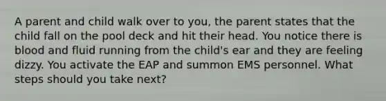 A parent and child walk over to you, the parent states that the child fall on the pool deck and hit their head. You notice there is blood and fluid running from the child's ear and they are feeling dizzy. You activate the EAP and summon EMS personnel. What steps should you take next?