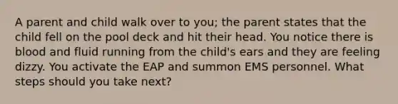 A parent and child walk over to you; the parent states that the child fell on the pool deck and hit their head. You notice there is blood and fluid running from the child's ears and they are feeling dizzy. You activate the EAP and summon EMS personnel. What steps should you take next?