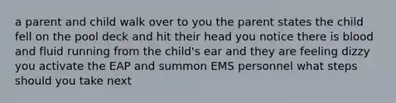 a parent and child walk over to you the parent states the child fell on the pool deck and hit their head you notice there is blood and fluid running from the child's ear and they are feeling dizzy you activate the EAP and summon EMS personnel what steps should you take next